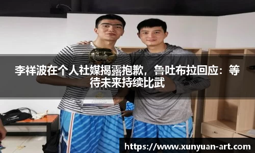 李祥波在个人社媒揭露抱歉，鲁吐布拉回应：等待未来持续比武